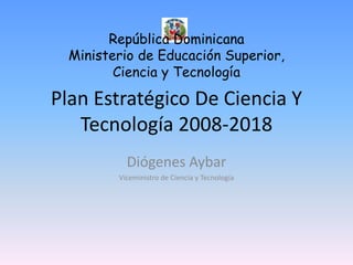 Plan Estratégico De Ciencia Y Tecnología 2008-2018 Diógenes Aybar Viceministro de Ciencia y Tecnología República Dominicana Ministerio de Educación Superior, Ciencia y Tecnología 