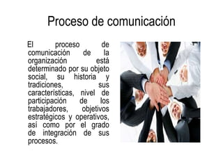 Proceso de comunicación
El       proceso          de
comunicación      de       la
organización           está
determinado por su objeto
social, su historia y
tradiciones,            sus
características, nivel de
participación    de      los
trabajadores,     objetivos
estratégicos y operativos,
así como por el grado
de integración de sus
procesos.
 