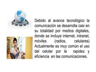 • Debido al avance tecnológico la
  comunicación se desarrolla casi en
  su totalidad por medios digitales,
  donde se incluye internet, intranet,
  móviles      (radios,    celulares)
  Actualmente es muy común el uso
  del celular por la rapidez y
  eficiencia en las comunicaciones.
 