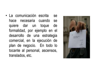 • La comunicación escrita se
  hace necesaria cuando se
  quiere dar un toque de
  formalidad, por ejemplo en el
  desarrollo de una estrategia
  comercial, en la ejecución de
  plan de negocio. En todo lo
  tocante al personal, ascensos,
  translados, etc.
 