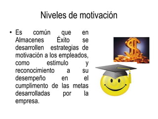 Niveles de motivación
• Es    común       que   en
  Almacenes       Éxito    se
  desarrollen estrategias de
  motivación a los empleados,
  como        estimulo       y
  reconocimiento      a   su
  desempeño         en      el
  cumplimento de las metas
  desarrolladas     por     la
  empresa.
 