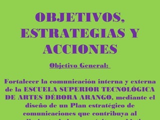 OBJETIVOS, ESTRATEGIAS Y
ACCIONES
Objetivo General:
Fortalecer la comunicación interna y externa de la ESCUELA SUPERIOR
TECNOLÓGICA DE ARTES DÉBORA ARANGO, mediante el diseño de un
Plan estratégico de comunicaciones que contribuya al cumplimiento de los
propósitos y objetivos institucionales.
 