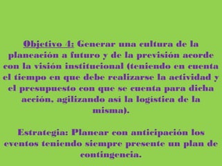 Objetivo 4: Generar una cultura de la planeación a futuro y de la previsión
acorde con la visión institucional (teniendo en cuenta el tiempo en que debe
realizarse la actividad y el presupuesto con que se cuenta para dicha acción,
agilizando así la logística de la misma).
Estrategia: Planear con anticipación los eventos teniendo siempre presente un
plan de contingencia.
 