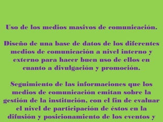 Uso de los medios masivos de comunicación.
Diseño de una base de datos de los diferentes medios de comunicación a nivel
interno y externo para hacer buen uso de ellos en cuanto a divulgación y
promoción.
Seguimiento de las informaciones que los medios de comunicación emitan sobre
la gestión de la institución, con el fin de evaluar el nivel de participación de
éstos en la difusión y posicionamiento de los eventos y programas.
 
