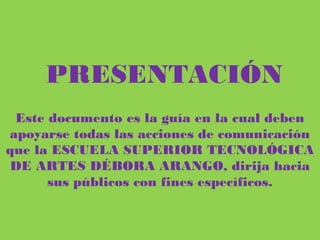 PRESENTACIÓN
Este documento es la guía en la cual deben apoyarse todas las acciones de
comunicación que la ESCUELA SUPERIOR TECNOLÓGICA DE ARTES
DÉBORA ARANGO, dirija hacia sus públicos con fines específicos.
 