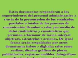 Estos documentos responderán a los requerimientos del personal administrativo a
través de la presentación de los resultados parciales o totales de los procesos de
comunicación llevados a cabo, por medio de datos cualitativos y cuantitativos que
permitan relacionar de forma integral objetivos, estrategias y acciones. De igual
forma serán respaldados por otros documentos físicos y digitales tales como
recibos, diseños gráficos de piezas publicitarias, registros audibles, fotográficos o
audiovisuales de eventos, etcétera, que serán entregados junto con los informes o
balances.
 