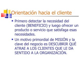 Orientación hacia el cliente Primero detectar la necesidad del cliente (BENEFICIO) y luego ofrecer un producto o servicio que satisfaga esas necesidades. Un motivo primordial de MISIÓN y la clave del negocio es DESCUBRIR QUÉ ATRAE A LOS CLIENTES QUE LE DA SENTIDO A LA ORGANIZACIÓN. 
