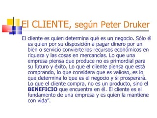 El CLIENTE,  según   Peter Druker El cliente es quien determina qué es un negocio. Sólo él es quien por su disposición a pagar dinero por un bien o servicio convierte los recursos económicos en riqueza y las cosas en mercancías. Lo que una empresa piensa que produce no es primordial para su futuro y éxito. Lo que el cliente piensa que está comprando, lo que considera que es valioso, es lo que determina lo que es el negocio y si prosperará. Lo que el cliente compra, no es un producto, sino el  BENEFICIO  que encuentra en él. El cliente es el fundamento de una empresa y es quien la mantiene con vida”. 