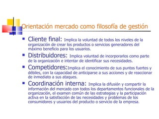 Orientación mercado como filosofía de gestión Cliente final:  Implica la voluntad de todos los niveles de la organización de crear los productos o servicios generadores del máximo beneficio para los usuarios. Distribuidores:  Implica voluntad de incorporarlos como parte de la organización e intentar de identificar sus necesidades. Competidores: Implica el conocimiento de sus puntos fuertes y débiles, con la capacidad de anticiparse a sus acciones y de reaccionar de inmediato a sus ataques. Coordinación interna:  Implica la difusión y compartir la información del mercado con todos los departamentos funcionales de la organización, el examen común de las estrategias y la participación activa en la satisfacción de las necesidades y problemas de los consumidores y usuarios del producto o servicio de la empresa. 