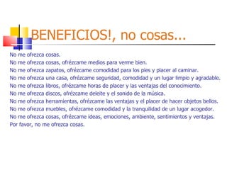 BENEFICIOS!, no cosas... No me ofrezca cosas. No me ofrezca cosas, ofrézcame medios para verme bien. No me ofrezca zapatos, ofrézcame comodidad para los pies y placer al caminar. No me ofrezca una casa, ofrézcame seguridad, comodidad y un lugar limpio y agradable. No me ofrezca libros, ofrézcame horas de placer y las ventajas del conocimiento. No me ofrezca discos, ofrézcame deleite y el sonido de la música. No me ofrezca herramientas, ofrézcame las ventajas y el placer de hacer objetos bellos. No me ofrezca muebles, ofrézcame comodidad y la tranquilidad de un lugar acogedor. No me ofrezca cosas, ofrézcame ideas, emociones, ambiente, sentimientos y ventajas. Por favor, no me ofrezca cosas. 