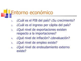 Entorno económico ¿Cuál es el PIB del país? ¿Su crecimiento? ¿Cuál es el ingreso per cápita del país? ¿Qué nivel de exportaciones existen respecto a la importaciones? ¿Qué nivel de inflación? ¿devaluación? ¿Qué nivel de empleo existe? ¿Qué nivel de endeudamiento externo existe? 
