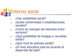 Entorno social ¿Hay estabilidad social? ¿Existe conformidad o insatisfacciones sociales? ¿Cómo se manejan los intereses entre sectores? ¿Qué posibilidad de huelgas o revueltas existe? ¿Qué nivel de pobreza existe? ¿El nivel educativo está de acuerdo al desarrollo del país? 