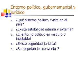 Entorno político, gubernamental y jurídico ¿Qué sistema político existe en el país? ¿Existe estabilidad interna y externa? ¿El entorno político es maduro o inestable? ¿Existe seguridad jurídica? ¿Se respetan los convenios? 