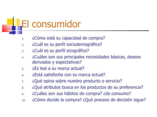 El consumidor ¿Cómo está su capacidad de compra? ¿Cuál es su perfil sociodemográfico? ¿Cuál es su perfil sicográfico? ¿Cuáles son sus principales necesidades básicas, deseos derivados y expectativas? ¿Es leal a su marca actual? ¿Está satisfecho con su marca actual? ¿Qué opina sobre nuestro producto o servicio? ¿Qué atributos busca en los productos de su preferencia? ¿Cuáles son sus hábitos de compra? ¿de consumo? ¿Cómo decide la compra? ¿Qué proceso de decisión sigue? 
