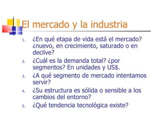El mercado y la industria ¿En qué etapa de vida está el mercado? ¿nuevo, en crecimiento, saturado o en declive? ¿Cuál es la demanda total? ¿por segmentos? En unidades y US$. ¿A qué segmento de mercado intentamos servir? ¿Su estructura es sólida o sensible a los cambios del entorno? ¿Qué tendencia tecnológica existe? 