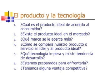 El producto y la tecnología ¿Cuál es el producto ideal de acuerdo al consumidor? ¿Existe el producto ideal en el mercado? ¿Qué marca se le acerca más? ¿Cómo se compara nuestro producto o servicio al líder y al producto ideal? ¿Qué tecnología impera y existe tendencia de desarrollo? ¿Estamos preparados para enfrentarla? ¿Tenemos alguna ventaja competitiva? 