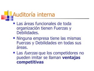 Auditoría interna Las áreas funcionales de toda organización tienen Fuerzas y Debilidades. Ninguna empresa tiene las mismas Fuerzas y Debilidades en todas sus áreas. Las  fuerzas  que los competidores no pueden imitar se llaman  ventajas competitivas 