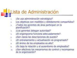 Lista de Administración ¿Se usa administración estratégica? Los objetivos son medibles y debidamente compartidos? ¿Todos los gerentes de área participan en la planificación? ¿Los gerentes delegan autoridad? ¿El organigrama funciona adecuadamente? ¿Son claras las descripciones de puesto? ¿El entrenamiento y actualización es programado? ¿El ánimo de los empleados es alto? ¿Es baja la rotación y el ausentismo de empleados? ¿Son efectivos los mecanismos de control y recompensa de la organización? 