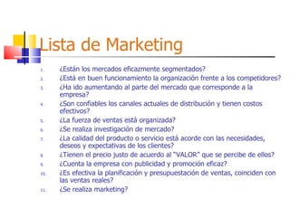Lista de Marketing ¿Están los mercados eficazmente segmentados? ¿Está en buen funcionamiento la organización frente a los competidores? ¿Ha ido aumentando al parte del mercado que corresponde a la empresa? ¿Son confiables los canales actuales de distribución y tienen costos efectivos? ¿La fuerza de ventas está organizada? ¿Se realiza investigación de mercado? ¿La calidad del producto o servicio está acorde con las necesidades, deseos y expectativas de los clientes? ¿Tienen el precio justo de acuerdo al “VALOR” que se percibe de ellos? ¿Cuenta la empresa con publicidad y promoción eficaz? ¿Es efectiva la planificación y presupuestación de ventas, coinciden con las ventas reales? ¿Se realiza marketing? 