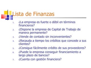 Lista de Finanzas ¿La empresa es fuerte o débil en términos financieros? ¿Dispone la empresa de Capital de Trabajo de manera permanente? ¿Vende de contado sin inconvenientes? ¿Recauda a tiempo los créditos que concede a sus clientes? ¿Consigue fácilmente crédito de sus proveedores? ¿Puede la empresa conseguir financiamiento a largo plazo de bancos? ¿Cuenta con gestión financiera? 