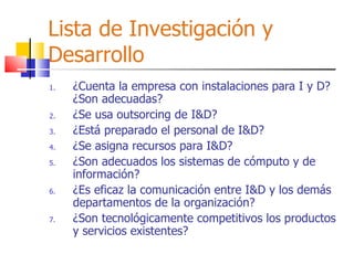 Lista de Investigación y Desarrollo ¿Cuenta la empresa con instalaciones para I y D? ¿Son adecuadas? ¿Se usa outsorcing de I&D? ¿Está preparado el personal de I&D? ¿Se asigna recursos para I&D? ¿Son adecuados los sistemas de cómputo y de información? ¿Es eficaz la comunicación entre I&D y los demás departamentos de la organización? ¿Son tecnológicamente competitivos los productos y servicios existentes? 