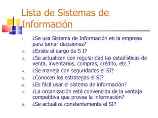 Lista de Sistemas de Información ¿Se usa Sistema de Información en la empresa para tomar decisiones? ¿Existe el cargo de S I? ¿Se actualizan con regularidad las estadísticas de venta, inventarios, compras, crédito, etc.? ¿Se maneja con seguridades el SI? ¿Conocen los estrategas el SI? ¿Es fácil usar el sistema de información? ¿La organización está convencida de la ventaja competitiva que provee la información? ¿Se actualiza constantemente el SI? 