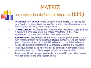 MATRIZ de evaluación de factores internos  (EFI) FACTORES INTERNOS:  Haga una lista de 5 Fuerzas y 5 Debilidades identificadas en la auditoría interna. Sea lo más específico posible y use porcentajes, razones y cifras comparativas.  LA INDUSTRIA:  Asigne a cada factor un PESO RELATIVO para alcanzar el éxito en la industria, entre 0.0 (nada importante) a 1.0 (muy importante). La suma de todos los pesos debe ser 1.0. SU EMPRESA:  Asigne una CALIFICACIÓN a su empresa, entre 1 a 4 en cada factor escogido en su auditoría interna. Donde 4 = es una fuerza mayor, 3 = fuerza menor, 2 = debilidad menor y 1 = debilidad mayor. Así las calificaciones se refieren a su empresa y el peso a la industria. Multiplique el peso de cada factor por su calificación correspondiente para determinar una calificación ponderada de cada variable. Sume las calificaciones ponderadas de cada variable para determinar el total ponderado de la organización entera. 