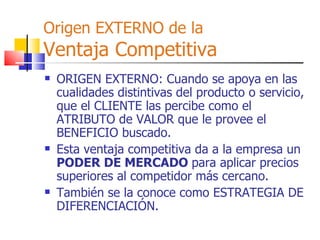 Origen EXTERNO de la Ventaja Competitiva ORIGEN EXTERNO: Cuando se apoya en las cualidades distintivas del producto o servicio, que el CLIENTE las percibe como el ATRIBUTO de VALOR que le provee el BENEFICIO buscado. Esta ventaja competitiva da a la empresa un  PODER DE MERCADO  para aplicar precios superiores al competidor más cercano. También se la conoce como ESTRATEGIA DE DIFERENCIACIÓN. 