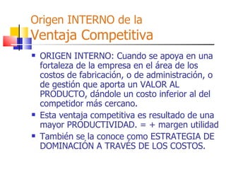 Origen INTERNO de la Ventaja Competitiva ORIGEN INTERNO: Cuando se apoya en una fortaleza de la empresa en el área de los costos de fabricación, o de administración, o de gestión que aporta un VALOR AL PRODUCTO, dándole un costo inferior al del competidor más cercano.  Esta ventaja competitiva es resultado de una mayor PRODUCTIVIDAD. = + margen utilidad También se la conoce como ESTRATEGIA DE DOMINACIÓN A TRAVÉS DE LOS COSTOS. 