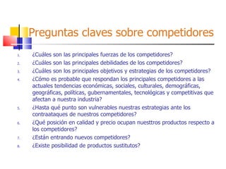 Preguntas claves sobre competidores ¿Cuáles son las principales fuerzas de los competidores? ¿Cuáles son las principales debilidades de los competidores? ¿Cuáles son los principales objetivos y estrategias de los competidores? ¿Cómo es probable que respondan los principales competidores a las actuales tendencias económicas, sociales, culturales, demográficas, geográficas, políticas, gubernamentales, tecnológicas y competitivas que afectan a nuestra industria? ¿Hasta qué punto son vulnerables nuestras estrategias ante los contraataques de nuestros competidores? ¿Qué posición en calidad y precio ocupan nuesttros productos respecto a los competidores? ¿Están entrando nuevos competidores? ¿Existe posibilidad de productos sustitutos? 