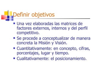 Definir objetivos Una vez elaboradas las matrices de factores externos, internos y del perfil competitivo. Se procede a conceptualizar de manera concreta la Misión y Visión. Cuantitativamente: en concepto, cifras, porcentajes, lugar y tiempo. Cualitativamente: el posicionamiento. 