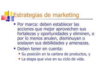 Estrategias de marketing Por marca: deben establecer las acciones que mejor aprovechen sus fortalezas y oportunidades y eliminen, o por lo menos anulen, disminuyan o soslayen sus debilidades y amenazas. Deben tener en cuenta: Su posición en la cartera de productos, y La etapa que vive en su ciclo de vida. 