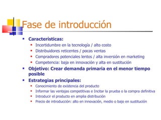 Fase de introducción Características: Incertidumbre en la tecnología / alto costo Distribuidores reticentes / pocas ventas Compradores potenciales lentos / alta inversión en marketing Competencia: baja en innovación y alta en sustitución Objetivo: Crear demanda primaria en el menor tiempo posible Estrategias principales: Conocimiento de existencia del producto Informar las ventajas competitivas e Incitar la prueba o la compra definitiva Introducir el producto en amplia distribución Precio de introducción: alto en innovación, medio o bajo en sustitución 
