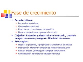Fase de crecimiento Características: Las ventas se aceleran Compradores precoces Reacción de competidores establecidos Nuevos competidores ingresan al mercado Objetivo: Extender y desarrollar el mercado, creando imagen de marca y asegurar fidelidad de marca Estrategias: Mejorar el producto, agregándole características distintivas Distribución intensiva y ampliar las redes de distribución Reducir precios (ofertas) para ampliar compradores Comunicación para reforzar imagen de marca 