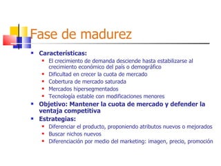 Fase de madurez Características: El crecimiento de demanda desciende hasta estabilizarse al crecimiento económico del país o demográfico Dificultad en crecer la cuota de mercado Cobertura de mercado saturada Mercados hipersegmentados Tecnología estable con modificaciones menores Objetivo: Mantener la cuota de mercado y defender la ventaja competitiva Estrategias: Diferenciar el producto, proponiendo atributos nuevos o mejorados Buscar nichos nuevos Diferenciación por medio del marketing: imagen, precio, promoción 