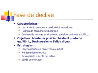 Fase de declive Características: Lanzamiento de nuevos productos innovadores Hábitos de consumo se modifican Cambios de normas en el entorno social, económico y político. Objetivos: Mantener posición hasta el punto de equilibrio, Desinversión o Salida digna. Estrategias: Especialización en el mercado residual Mantenimiento técnico Desinversión o venta del activo Salida de mercado 