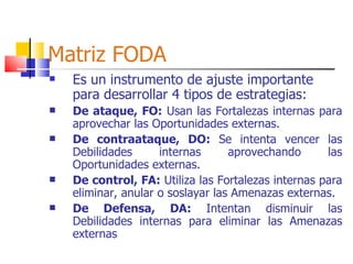 Matriz FODA Es un instrumento de ajuste importante para desarrollar 4 tipos de estrategias: De ataque, FO:  Usan las Fortalezas internas para aprovechar las Oportunidades externas.   De contraataque, DO:  Se intenta vencer las Debilidades internas aprovechando las Oportunidades externas.   De control, FA:  Utiliza las Fortalezas internas para eliminar, anular o soslayar las Amenazas externas. De Defensa, DA:  Intentan disminuir las Debilidades internas para eliminar las Amenazas externas 
