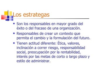 Los estrategas Son los responsables en mayor grado del éxito o del fracaso de una organización. Responsables de crear un contexto que permita el cambio y la formulación del futuro. Tienen actitud diferente: Ética, valores, inclinación a correr riesgo, responsabilidad social, preocupación por la rentabilidad, interés por las metas de corto o largo plazo y estilo de administrar. 