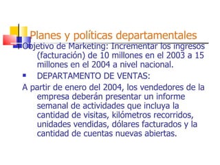 Planes y políticas departamentales Objetivo de Marketing: Incrementar los ingresos (facturación) de 10 millones en el 2003 a 15 millones en el 2004 a nivel nacional. DEPARTAMENTO DE VENTAS: A partir de enero del 2004, los vendedores de la empresa deberán presentar un informe semanal de actividades que incluya la cantidad de visitas, kilómetros recorridos, unidades vendidas, dólares facturados y la cantidad de cuentas nuevas abiertas. 