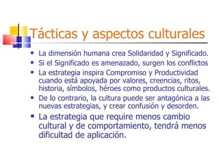 Tácticas y aspectos culturales La dimensión humana crea Solidaridad y Significado. Si el Significado es amenazado, surgen los conflictos La estrategia inspira Compromiso y Productividad cuando está apoyada por valores, creencias, ritos, historia, símbolos, héroes como productos culturales. De lo contrario, la cultura puede ser antagónica a las nuevas estrategias, y crear confusión y desorden. La estrategia que require menos cambio cultural y de comportamiento, tendrá menos  dificultad de aplicación. 