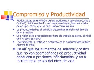 Compromiso y Productividad Productividad es el VALOR de los productos y servicios (Costo y Calidad) dividido entre los recursos invertidos (Salarios, costo de equipo, otros) que se han usado como insumo. La productividad es el principal determinante del nivel de vida de una nación. Si el valor de la producción por hora de trabajo se eleva, el nivel de ingresos es mayor Inversamente, el retraso o descenso de la productividad reduce el nivel de vida. De allí que los aumentos de salarios y costos que no van acompañados de productividad conducen a presiones inflacionarias, y no a incrementos reales del nivel de vida. 