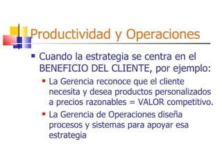 Productividad y Operaciones Cuando la estrategia se centra en el BENEFICIO DEL CLIENTE, por ejemplo: La Gerencia reconoce que el cliente necesita y desea productos personalizados a precios razonables = VALOR competitivo. La Gerencia de Operaciones diseña procesos y sistemas para apoyar esa estrategia 