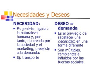 Necesidades y Deseos NECESIDAD: Es genérica ligada a la naturaleza humana y, por tanto, no creada por la sociedad y el marketing, preexiste a la demanda: Ej: transporte DESEO = demanda Es el privilegio de satisfacer una  necesidad , en una forma diferente Son múltiples, cambiantes e influidos por las fuerzas sociales 