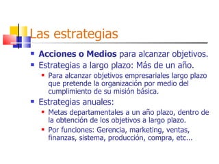 Las estrategias Acciones o Medios  para alcanzar objetivos. Estrategias a largo plazo: Más de un año. Para alcanzar objetivos empresariales largo plazo que pretende la organización por medio del cumplimiento de su misión básica. Estrategias anuales: Metas departamentales a un año plazo, dentro de la obtención de los objetivos a largo plazo. Por funciones: Gerencia, marketing, ventas, finanzas, sistema, producción, compra, etc... 