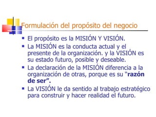 Formulación del propósito del negocio El propósito es la MISIÓN Y VISIÓN. La MISIÓN es la conducta actual y el presente de la organización. y la VISIÓN es su estado futuro, posible y deseable. La declaración de la MISIÓN diferencia a la organización de otras, porque es su “ razón de ser”. La VISIÓN le da sentido al trabajo estratégico para construir y hacer realidad el futuro. 