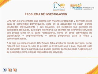 PROBLEMA DE INVESTIGACIÓN.
CAFABA es una entidad que cuenta con muchos programas y servicios útiles
para la comunidad Barranqueña, pero en la actualidad no están siendo
divulgados efectivamente a sus usuarios. Se evidenció que carecen de
publicidad adecuada, que logre informar a sus clientes los diferentes servicios
que presta tanto en la parte recreacional, como en otras actividades de
capacitación y emprendimiento y demás programas para la niñez y
comunidad adulta.
A la caja de compensación CAFABA le falta ampliar la red de servicios, de tal
manera que estos no solo se presten a nivel local sino a nivel regional, esto
se convierte en una carencia que puede generar consecuencias negativas en
su desarrollo como entidad prestadora de servicios.
 