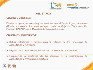OBJETIVOS.
OBJETIVO GENERAL:
Diseñar un plan de marketing de servicios con el fin de lograr, promover,
difundir y fomentar los servicios que presta la Caja de Compensación
Familiar CAFABA, en el Municipio de Barrancabermeja.
OBJETIVOS ESPECÍFICOS:
 Definir estrategias o medios para la difusión de los programas de
capacitación y recreación.
 Mejorar las condiciones del servicio de comunicación y publicidad.
 Incrementar la asistencia de los afiliados en la participación de
capacitación y programas recreativos.
 