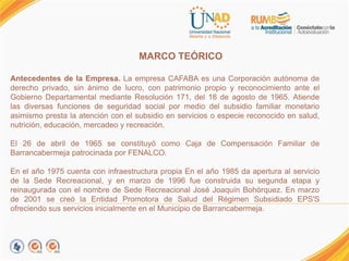 MARCO TEÓRICO.
Antecedentes de la Empresa. La empresa CAFABA es una Corporación autónoma de
derecho privado, sin ánimo de lucro, con patrimonio propio y reconocimiento ante el
Gobierno Departamental mediante Resolución 171, del 18 de agosto de 1965. Atiende
las diversas funciones de seguridad social por medio del subsidio familiar monetario
asimismo presta la atención con el subsidio en servicios o especie reconocido en salud,
nutrición, educación, mercadeo y recreación.
El 26 de abril de 1965 se constituyó como Caja de Compensación Familiar de
Barrancabermeja patrocinada por FENALCO.
En el año 1975 cuenta con infraestructura propia En el año 1985 da apertura al servicio
de la Sede Recreacional, y en marzo de 1996 fue construida su segunda etapa y
reinaugurada con el nombre de Sede Recreacional José Joaquín Bohórquez. En marzo
de 2001 se creó la Entidad Promotora de Salud del Régimen Subsidiado EPS'S
ofreciendo sus servicios inicialmente en el Municipio de Barrancabermeja.
 