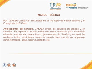 MARCO TEÓRICO
.
Hoy CAFABA cuenta con sucursales en el municipio de Puerto Wilches y el
Corregimiento El Centro.
Antecedentes del servicio. CAFABA ofrece los servicios en especie y en
servicios. En especie el usuario recibe una cuota monetaria para el subsidio
educativo cuando los padres tienen hijos menores de 18 años y en servicios
mediante tarifas subsidiadas cuando el usuario hace uso de los programas
como recreación, salud, turismo, deporte, etc.
 