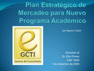 Plan Estratégico de Mercadeo para Nuevo Programa Académico porIleana Cintrón Sometido al Dr. Eliut Flores CINF 6409 7 de diciembre de 2009 